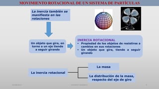01/08/2017 GUSTAVO SALINAS E. 9
MOVIMIENTO ROTACIONAL DE UN SISTEMA DE PARTÍCULAS
La inercia también se
manifiesta en las
rotaciones
Un objeto que gira, en
torno a un eje tiende
a seguir girando
INERCIA ROTACIONAL
 Propiedad de los objetos de resistirse a
cambios en sus rotaciones
 Un objeto que gira, tiende a seguir
girando
La inercia rotacional
La masa
La distribución de la masa,
respecto del eje de giro
 