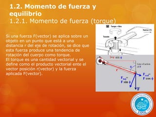 1.2. Momento de fuerza y 
equilibrio 
1.2.1. Momento de fuerza (torque) 
Si una fuerza F(vector) se aplica sobre un 
objeto en un punto que está a una 
distancia r del eje de rotación, se dice que 
esta fuerza produce una tendencia de 
rotación del cuerpo como torque. 
El torque es una cantidad vectorial y se 
define como el producto vectorial ente el 
vector posición r(vector) y la fuerza 
aplicada F(vector). 
 