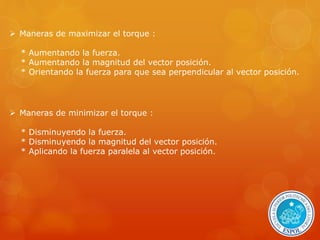  Maneras de maximizar el torque : 
* Aumentando la fuerza. 
* Aumentando la magnitud del vector posición. 
* Orientando la fuerza para que sea perpendicular al vector posición. 
 Maneras de minimizar el torque : 
* Disminuyendo la fuerza. 
* Disminuyendo la magnitud del vector posición. 
* Aplicando la fuerza paralela al vector posición. 
 