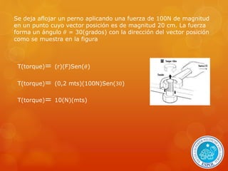 Se deja aflojar un perno aplicando una fuerza de 100N de magnitud 
en un punto cuyo vector posición es de magnitud 20 cm. La fuerza 
forma un ángulo 휃 = 30(grados) con la dirección del vector posición 
como se muestra en la figura 
T(torque)= (r)(F)Sen(휃) 
T(torque)= (0,2 mts)(100N)Sen(30) 
T(torque)= 10(N)(mts) 
