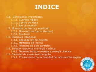 INDICE 
1.1. Definiciones importantes 
1.1.1. Cuerpos rígidos 
1.1.2. Centro de Masa 
1.1.3. Eje de rotación 
1.2. Momento de fuerza y equilibrio 
1.2.1. Momento de fuerza (torque) 
1.2.2. Equilibrio 
1.3. Dinámica rotacional 
1.3.1. Segunda ley de Newton 
1.3.2. Momento de inercia 
1.3.3. Teorema de ejes paralelos 
1.4. Trabajo rotacional y energía cinética 
1.4.1. Teorema trabajo-energía y energía cinética 
1.5. Cantidad de movimiento angular 
1.5.1. Conservación de la cantidad de movimiento angular 
 