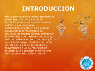 INTRODUCCION 
Hasta este momento hemos estudiado el 
movimiento de una partícula en 
traslación pura, el movimiento circular 
uniforme y variado, pero 
independientemente en este capitulo 
estudiaremos el movimiento de 
traslación de cuerpos rígidos, analizando 
el movimiento de traslación de un punto 
del cuerpo llamado centro de masa y la 
rotación del cuerpo alrededor de un eje 
de rotación, es decir, se estudiará el 
movimiento de un cuerpo rígido en 
rotación pura o también el movimiento 
del cuerpo en traslación y rotación. 
 