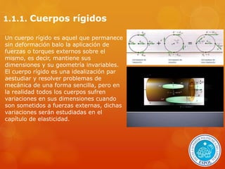 1.1.1. Cuerpos rígidos 
Un cuerpo rígido es aquel que permanece 
sin deformación balo la aplicación de 
fuerzas o torques externos sobre el 
mismo, es decir, mantiene sus 
dimensiones y su geometría invariables. 
El cuerpo rígido es una idealización par 
aestudiar y resolver problemas de 
mecánica de una forma sencilla, pero en 
la realidad todos los cuerpos sufren 
variaciones en sus dimensiones cuando 
son sometidos a fuerzas externas, dichas 
variaciones serán estudiadas en el 
capítulo de elasticidad. 
 