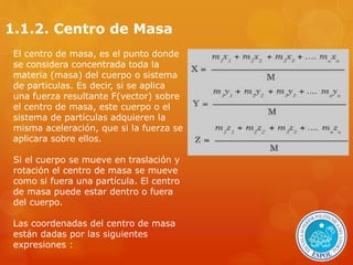 1.1.2. Centro de Masa 
El centro de masa, es el punto donde 
se considera concentrada toda la 
materia (masa) del cuerpo o sistema 
de particulas. Es decir, si se aplica 
una fuerza resultante F(vector) sobre 
el centro de masa, este cuerpo o el 
sistema de partículas adquieren la 
misma aceleración, que si la fuerza se 
aplicara sobre ellos. 
Si el cuerpo se mueve en traslación y 
rotación el centro de masa se mueve 
como si fuera una partícula. El centro 
de masa puede estar dentro o fuera 
del cuerpo. 
Las coordenadas del centro de masa 
están dadas por las siguientes 
expresiones : 
 