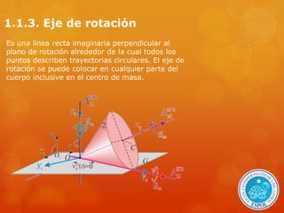 1.1.3. Eje de rotación 
Es una línea recta imaginaria perpendicular al 
plano de rotación alrededor de la cual todos los 
puntos describen trayectorias circulares. El eje de 
rotación se puede colocar en cualquier parte del 
cuerpo inclusive en el centro de masa. 
 