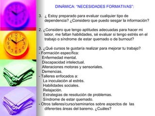 DINÁMICA: “NECESIDADES FORMATIVAS”: ¿ Estoy preparado para evaluar cualquier tipo de dependencia? ¿Considero que puedo sesgar la información? 2. ¿Considero que tengo aptitudes adecuadas para hacer mi labor, me faltan habilidades, sé evaluar si tengo estrés en el trabajo o síndrome de estar quemado o de burnout? 3. ¿Qué cursos te gustaría realizar para mejorar tu trabajo? - Formación específica:  Enfermedad mental. Discapacidad intelectual.  Alteraciones motoras y sensoriales.  Demencias. - Talleres enfocados a: La inoculación al estrés. Habilidades sociales. Relajación. Estrategias de resolución de problemas.  Síndrome de estar quemado. -   Otros talleres/curso/seminarios sobre aspectos de  las diferentes áreas del baremo. ¿Cuáles? 