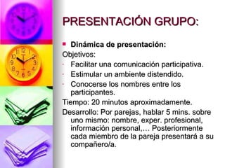 PRESENTACIÓN GRUPO: Dinámica de presentación: Objetivos: Facilitar una comunicación participativa. Estimular un ambiente distendido. Conocerse los nombres entre los participantes. Tiempo: 20 minutos aproximadamente. Desarrollo: Por parejas, hablar 5 mins. sobre uno mismo: nombre, exper. profesional, información personal,… Posteriormente cada miembro de la pareja presentará a su compañero/a. 