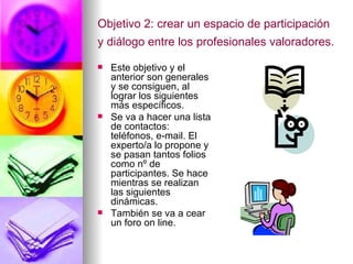 Objetivo 2:  crear un espacio de participación y diálogo entre los profesionales valoradores.  Este objetivo y el anterior son generales y se consiguen, al lograr los siguientes más específicos. Se va a hacer una lista de contactos: teléfonos, e-mail. El experto/a lo propone y se pasan tantos folios como nº de participantes. Se hace mientras se realizan las siguientes dinámicas. También se va a cear un foro on line. 