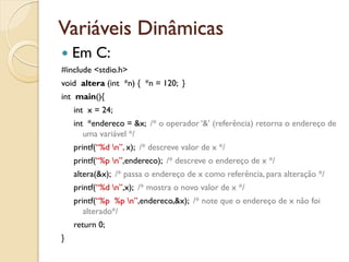 Variáveis Dinâmicas
    Em C:
#include <stdio.h>
void altera (int *n) { *n = 120; }
int main(){
    int x = 24;
    int *endereco = &x; /* o operador ‘&’ (referência) retorna o endereço de
       uma variável */
    printf(“%d n”, x); /* descreve valor de x */
    printf(“%p n”,endereco); /* descreve o endereço de x */
    altera(&x); /* passa o endereço de x como referência, para alteração */
    printf(“%d n”,x); /* mostra o novo valor de x */
    printf(“%p %p n”,endereco,&x); /* note que o endereço de x não foi
       alterado*/
    return 0;
}
 