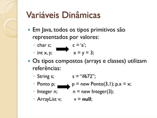 Variáveis Dinâmicas
 Em Java, todos os tipos primitivos são
 representados por valores:
 ◦ char c;          c = ‘a’;
 ◦ int x, y;        x = y = 3;
 Os tipos compostos (arrays e classes) utilizam
 referências:
 ◦   String s;      s = “if672”;
 ◦   Ponto p;       p = new Ponto(3,1); p.x = x;
 ◦   Integer n;     n = new Integer(3);
 ◦   ArrayList v;    v = null;
 