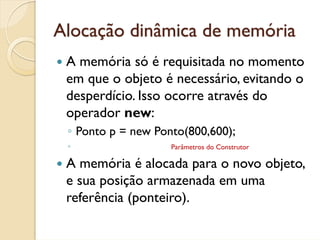 Alocação dinâmica de memória
 A memória só é requisitada no momento
 em que o objeto é necessário, evitando o
 desperdício. Isso ocorre através do
 operador new:
 ◦ Ponto p = new Ponto(800,600);
 ◦                  Parâmetros do Construtor

 A memória é alocada para o novo objeto,
 e sua posição armazenada em uma
 referência (ponteiro).
 