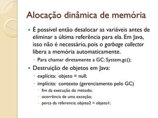 Alocação dinâmica de memória
 É possível então desalocar as variáveis antes de
 eliminar a última referência para ela. Em Java,
 isso não é necessário, pois o garbage collector
 libera a memória automaticamente.
 ◦ Para chamar diretamente a GC: System.gc();
 Destruição de objetos em Java:
 ◦ explícita: objeto = null;
 ◦ implícita: contexto (gerenciamento pelo GC)
    fim da execução do método;
    ocorrência de uma exceção;
    perca da referencia: objeto2 = objeto1;
 