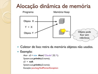 Alocação dinâmica de memória
  Programa                          Memória Heap


   Objeto X

    Y = X

   Objeto Y                                        Objeto pode
                                                     ficar sem
                                                    referência


 Coletor de lixo: retira da memória objetos não usados.
 Exemplo:
   Ator a3 = new Ator(“Claudia”,22, ‘f’);
   System.out.println(a3.nome);
   a3 = null;
   System.out.println(a3.nome);
   Exceção: java.lang.NullPointerException
 