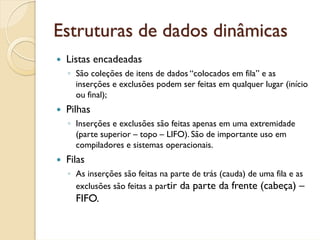 Estruturas de dados dinâmicas
 Listas encadeadas
 ◦ São coleções de itens de dados “colocados em fila” e as
   inserções e exclusões podem ser feitas em qualquer lugar (início
   ou final);
 Pilhas
 ◦ Inserções e exclusões são feitas apenas em uma extremidade
   (parte superior – topo – LIFO). São de importante uso em
   compiladores e sistemas operacionais.
 Filas
 ◦ As inserções são feitas na parte de trás (cauda) de uma fila e as
   exclusões são feitas a partir da parte da frente (cabeça) –
   FIFO.
 
