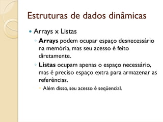 Estruturas de dados dinâmicas
 Arrays x Listas
 ◦ Arrays podem ocupar espaço desnecessário
   na memória, mas seu acesso é feito
   diretamente.
 ◦ Listas ocupam apenas o espaço necessário,
   mas é preciso espaço extra para armazenar as
   referências.
    Além disso, seu acesso é seqüencial.
 