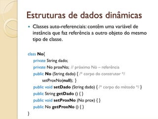 Estruturas de dados dinâmicas
    Classes auto-referenciais: contêm uma variável de
    instância que faz referência a outro objeto do mesmo
    tipo de classe.

class No{
    private String dado;
    private No proxNo; // próximo Nó – referência
    public No (String dado) { /* corpo do construtor */
         setProxNo(null); }
    public void setDado (String dado) { /* corpo do método */ }
    public String getDado () { }
    public void setProxNo (No prox) { }
    public No getProxNo () { }
}
 