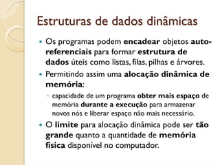 Estruturas de dados dinâmicas
 Os programas podem encadear objetos auto-
 referenciais para formar estrutura de
 dados úteis como listas, filas, pilhas e árvores.
 Permitindo assim uma alocação dinâmica de
 memória:
 ◦ capacidade de um programa obter mais espaço de
   memória durante a execução para armazenar
   novos nós e liberar espaço não mais necessário.
 O limite para alocação dinâmica pode ser tão
 grande quanto a quantidade de memória
 física disponível no computador.
 