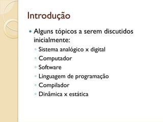 Introdução
 Alguns tópicos a serem discutidos
 inicialmente:
 ◦   Sistema analógico x digital
 ◦   Computador
 ◦   Software
 ◦   Linguagem de programação
 ◦   Compilador
 ◦   Dinâmica x estática
 