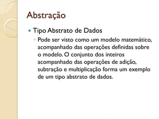 Abstração
 Tipo Abstrato de Dados
 ◦ Pode ser visto como um modelo matemático,
   acompanhado das operações definidas sobre
   o modelo. O conjunto dos inteiros
   acompanhado das operações de adição,
   subtração e multiplicação forma um exemplo
   de um tipo abstrato de dados.
 