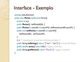 Interface - Exemplo
package aula.abstracao;
public class Ponto implements Forma{
    private int x,y;
    public Ponto(){ setPonto(0,0); }
    public Ponto(int coordX, int coordY){ setPonto(coordX,coordY); }
    public void setPonto(int coordX, int coordY){
        setX(coordX); setY(coordY);
    }
    (...) /** métodos de acesso aos atributos privados */
    public String toString(){ return "["+x+", "+y+"]"; } // herda de Object
    public double area(){ return 0.0; } // segue a interface
    public String getNome(){ return "Ponto"; } // segue a interface
}
 