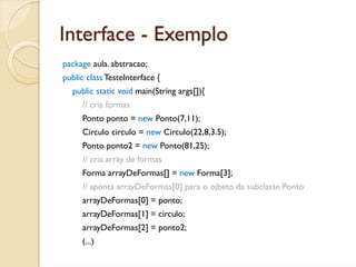 Interface - Exemplo
package aula. abstracao;
public class TesteInterface {
  public static void main(String args[]){
     // cria formas
     Ponto ponto = new Ponto(7,11);
     Circulo circulo = new Circulo(22,8,3.5);
     Ponto ponto2 = new Ponto(81,25);
     // cria array de formas
     Forma arrayDeFormas[] = new Forma[3];
     // aponta arrayDeFormas[0] para o ojbeto da subclasse Ponto
     arrayDeFormas[0] = ponto;
     arrayDeFormas[1] = circulo;
     arrayDeFormas[2] = ponto2;
     (...)
 