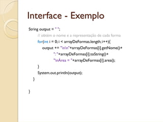 Interface - Exemplo
String output = " ";
        // obtém o nome e a representação de cada forma
        for(int i = 0; i < arrayDeFormas.length; i++){
            output += "nn"+arrayDeFormas[i].getNome()+
                  ": "+arrayDeFormas[i].toString()+
                  "nÁrea = "+arrayDeFormas[i].area();
        }
        System.out.println(output);
    }


}
 