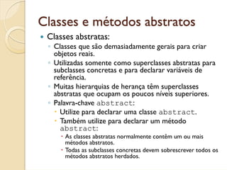 Classes e métodos abstratos
 Classes abstratas:
 ◦ Classes que são demasiadamente gerais para criar
   objetos reais.
 ◦ Utilizadas somente como superclasses abstratas para
   subclasses concretas e para declarar variáveis de
   referência.
 ◦ Muitas hierarquias de herança têm superclasses
   abstratas que ocupam os poucos níveis superiores.
 ◦ Palavra-chave abstract:
     Utilize para declarar uma classe abstract.
     Também utilize para declarar um método
     abstract:
      As classes abstratas normalmente contêm um ou mais
      métodos abstratos.
      Todas as subclasses concretas devem sobrescrever todos os
      métodos abstratos herdados.
 