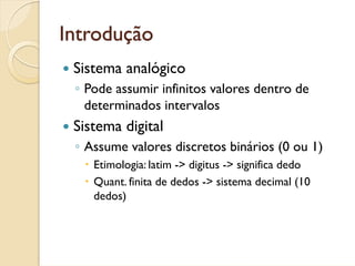 Introdução
 Sistema analógico
 ◦ Pode assumir infinitos valores dentro de
   determinados intervalos
 Sistema digital
 ◦ Assume valores discretos binários (0 ou 1)
    Etimologia: latim -> digitus -> significa dedo
    Quant. finita de dedos -> sistema decimal (10
    dedos)
 