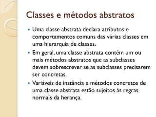 Classes e métodos abstratos
 Uma classe abstrata declara atributos e
 comportamentos comuns das várias classes em
 uma hierarquia de classes.
 Em geral, uma classe abstrata contém um ou
 mais métodos abstratos que as subclasses
 devem sobrescrever se as subclasses precisarem
 ser concretas.
 Variáveis de instância e métodos concretos de
 uma classe abstrata estão sujeitos às regras
 normais da herança.
 