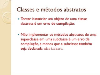 Classes e métodos abstratos
 Tentar instanciar um objeto de uma classe
 abstrata é um erro de compilação.

 Não implementar os métodos abstratos de uma
 superclasse em uma subclasse é um erro de
 compilação, a menos que a subclasse também
 seja declarada abstract.
 