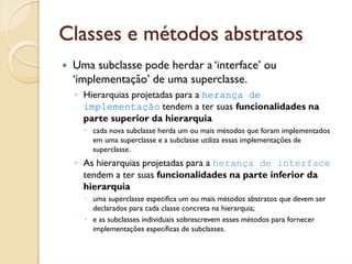 Classes e métodos abstratos
 Uma subclasse pode herdar a ‘interface’ ou
 ‘implementação’ de uma superclasse.
 ◦ Hierarquias projetadas para a herança de
   implementação tendem a ter suas funcionalidades na
   parte superior da hierarquia
     cada nova subclasse herda um ou mais métodos que foram implementados
     em uma superclasse e a subclasse utiliza essas implementações de
     superclasse.
 ◦ As hierarquias projetadas para a herança de interface
   tendem a ter suas funcionalidades na parte inferior da
   hierarquia
     uma superclasse especifica um ou mais métodos abstratos que devem ser
     declarados para cada classe concreta na hierarquia;
     e as subclasses individuais sobrescrevem esses métodos para fornecer
     implementações específicas de subclasses.
 
