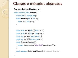 Classes e métodos abstratos
Superclasse Abstrata:
public abstract class Forma {
    private int x; private int y;
    public Forma(int x, int y){
        this.x = x; this.y = y;
    }


    public void setX(int x){ this.x = x; }
    public void setY(int y){ this.y = y; }
    public int getX(){ return this.x; }
    public int getY(){ return this.y; }
    public String toString(){
        return String.format("(%d, %d)", getX(), getY());
    }
    public abstract String getNome(); // método abstrato
}
 