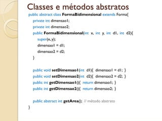 Classes e métodos abstratos
public abstract class FormaBidimensional extends Forma{
    private int dimensao1;
    private int dimensao2;
    public FormaBidimensional(int x, int y, int d1, int d2){
        super(x, y);
        dimensao1 = d1;
        dimensao2 = d2;
    }


    public void setDimensao1(int d1){ dimensao1 = d1; }
    public void setDimensao2(int d2){ dimensao2 = d2; }
    public int getDimensao1(){ return dimensao1; }
    public int getDimensao2(){ return dimensao2; }


    public abstract int getArea(); // método abstrato
}
 
