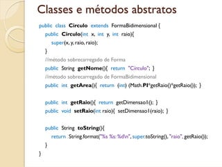 Classes e métodos abstratos
public class Circulo extends FormaBidimensional {
    public Circulo(int x, int y, int raio){
        super(x, y, raio, raio);
    }
    //método sobrecarregado de Forma
    public String getNome(){ return "Círculo"; }
    //método sobrecarregado de FormaBidimensional
    public int getArea(){ return (int) (Math.PI*getRaio()*getRaio()); }


    public int getRaio(){ return getDimensao1(); }
    public void setRaio(int raio){ setDimensao1(raio); }


    public String toString(){
        return String.format("%s %s: %dn", super.toString(), "raio", getRaio());
    }
}
 