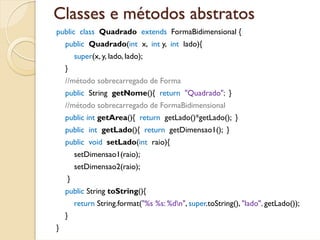 Classes e métodos abstratos
public class Quadrado extends FormaBidimensional {
    public Quadrado(int x, int y, int lado){
        super(x, y, lado, lado);
    }
    //método sobrecarregado de Forma
    public String getNome(){ return "Quadrado"; }
    //método sobrecarregado de FormaBidimensional
    public int getArea(){ return getLado()*getLado(); }
    public int getLado(){ return getDimensao1(); }
    public void setLado(int raio){
        setDimensao1(raio);
        setDimensao2(raio);
    }
    public String toString(){
        return String.format("%s %s: %dn", super.toString(), "lado", getLado());
    }
}
 