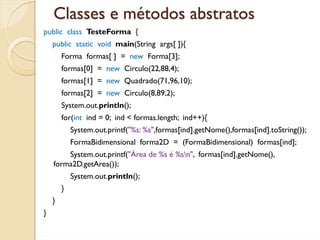 Classes e métodos abstratos
public class TesteForma {
    public static void main(String args[ ]){
        Forma formas[ ] = new Forma[3];
        formas[0] = new Circulo(22,88,4);
        formas[1] = new Quadrado(71,96,10);
        formas[2] = new Circulo(8,89,2);
        System.out.println();
        for(int ind = 0; ind < formas.length; ind++){
            System.out.printf("%s: %s",formas[ind].getNome(),formas[ind].toString());
            FormaBidimensional forma2D = (FormaBidimensional) formas[ind];
        System.out.printf("Área de %s é %sn", formas[ind].getNome(),
    forma2D.getArea());
            System.out.println();
        }
    }
}
 