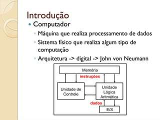Introdução
 Computador
 ◦ Máquina que realiza processamento de dados
 ◦ Sistema físico que realiza algum tipo de
   computação
 ◦ Arquitetura -> digital -> John von Neumann
                        Memória
                    instruções

                                   Unidade
           Unidade de
                                    Lógica
            Controle
                                  Aritmética
                           dados
                                     E/S
 
