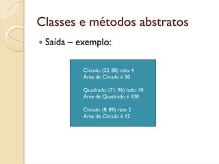 Classes e métodos abstratos
 Saída – exemplo:

          Círculo: (22, 88) raio: 4
          Área de Círculo é 50

          Quadrado: (71, 96) lado: 10
          Área de Quadrado é 100

          Círculo: (8, 89) raio: 2
          Área de Círculo é 12
 