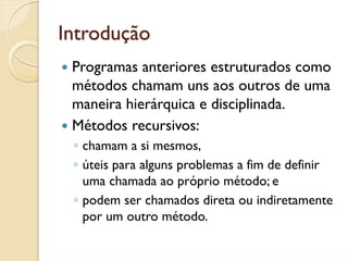 Introdução
 Programas anteriores estruturados como
 métodos chamam uns aos outros de uma
 maneira hierárquica e disciplinada.
 Métodos recursivos:
 ◦ chamam a si mesmos,
 ◦ úteis para alguns problemas a fim de definir
   uma chamada ao próprio método; e
 ◦ podem ser chamados direta ou indiretamente
   por um outro método.
 