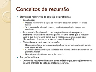 Conceitos de recursão
 Elementos recursivos de solução de problemas:
 ◦ Caso básico:
      Método recursivo só é capaz de resolver o caso mais simples — o caso
      básico.
      Se o método for chamado com o caso básico, o método retorna um
      resultado.
 ◦ Se o método for chamado com um problema mais complexo, o
   problema será dividido em duas partes — uma parte que o método
   sabe o que fazer e uma outra que o método não sabe o que fazer
   (denominada chamada recursiva ou passo de recursão).
 ◦ Chamada recursiva/passo de recursão:
      Deve assemelhar-se ao problema original, porém ser um pouco mais simples
      ou a menor versão.
      O método chama uma cópia atualizada dele mesmo a fim de trabalhar em um
      problema menor.
      Normalmente, inclui uma instrução return
 Recursão indireta:
 ◦ O método recursivo chama um outro método que, conseqüentemente,
   faz uma chamada de volta ao método recursivo.
 