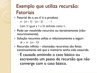 Exemplo que utiliza recursão:
Fatoriais
Fatorial de n, ou n! é o produto
◦ n · (n – 1) · (n – 2) · … · 1
◦ Com 1! igual a 1 e 0! definido como 1.
Pode ser resolvido recursiva ou iterativamente (não-
recursivamente).
Solução recursiva utiliza o relacionamento a seguir:
◦ n! = n · (n – 1)!
Recursão infinita – chamadas recursivas são feitas
continuamente até que a memória tenha sido exaurida.
◦ É causada omitindo o caso básico ou
  escrevendo um passo de recursão que não
  converge com o caso básico.
 
