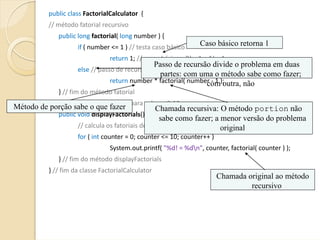 public class FactorialCalculator {
           // método fatorial recursivo
              public long factorial( long number ) {                                               
                       if ( number <= 1 ) // testa caso básico                  Caso básico retorna 1
                                      return 1; // casos básicos: 0! = 1 e 1! = 1
                                                    Passo de recursão divide o problema em duas
                       else // passo de recursão
                                                      partes: com uma o método sabe como fazer;
                                      return number * factorial( number ‐ 1 );  
                                                                      com outra, não
              } // fim do método fatorial
            // gera saída de fatoriais para valores 0‐10
Método de porção sabe o que fazer                Chamada recursiva: O método portion não
            public void displayFactorials() {
                                                  sabe como fazer; a menor versão do problema
                   // calcula os fatoriais de 0 a 10                 original
                       for ( int counter = 0; counter <= 10; counter++ )
                                      System.out.printf( "%d! = %dn", counter, factorial( counter ) );
              } // fim do método displayFactorials
           } // fim da classe FactorialCalculator
                                                                                       Chamada original ao método
                                                                                                recursivo
 