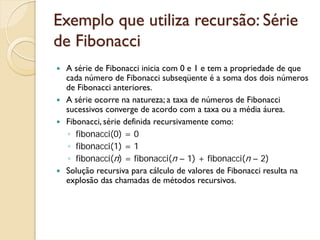 Exemplo que utiliza recursão: Série
de Fibonacci
 A série de Fibonacci inicia com 0 e 1 e tem a propriedade de que
 cada número de Fibonacci subseqüente é a soma dos dois números
 de Fibonacci anteriores.
 A série ocorre na natureza; a taxa de números de Fibonacci
 sucessivos converge de acordo com a taxa ou a média áurea.
 Fibonacci, série definida recursivamente como:
 ◦ fibonacci(0) = 0
 ◦ fibonacci(1) = 1
 ◦ fibonacci(n) = fibonacci(n – 1) + fibonacci(n – 2)
 Solução recursiva para cálculo de valores de Fibonacci resulta na
 explosão das chamadas de métodos recursivos.
 