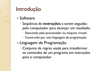 Introdução
 Software
 ◦ Seqüência de instruções a serem seguidas
   pelo computador para alcançar um resultado.
    Executado pelo processador ou máquina virtual;
    Construído por uma linguagem de programação
 Linguagem de Programação
 ◦ Conjunto de regras usada para transformar
   os comandos de um programa em instruções
   para o computador
 