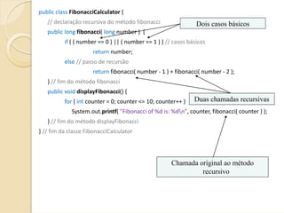 public class FibonacciCalculator {
   // declaração recursiva do método fibonacci                                         Dois casos básicos
   public long fibonacci( long number )  {                                                              
            if ( ( number == 0 ) || ( number == 1 ) ) // casos básicos
                           return number;                                           
            else // passo de recursão                                      
                           return fibonacci( number ‐ 1 ) + fibonacci( number ‐ 2 );
   } // fim do método fibonacci
   public void displayFibonacci() {
            for ( int counter = 0; counter <= 10; counter++ )                          Duas chamadas recursivas
                System.out.printf( "Fibonacci of %d is: %dn", counter, fibonacci( counter ) );
   } // fim do método displayFibonacci
} // fim da classe FibonacciCalculator




                                                                       Chamada original ao método
                                                                                recursivo
 