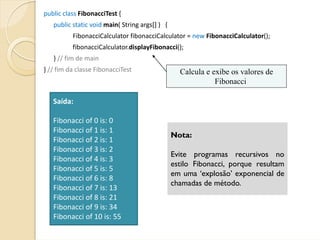 public class FibonacciTest {     
   public static void main( String args[] )   {
           FibonacciCalculator fibonacciCalculator = new FibonacciCalculator();
           fibonacciCalculator.displayFibonacci();
   } // fim de main
} // fim da classe FibonacciTest                    Calcula e exibe os valores de
                                                               Fibonacci

   Saída:

   Fibonacci of 0 is: 0
   Fibonacci of 1 is: 1
                                                  Nota:
   Fibonacci of 2 is: 1
   Fibonacci of 3 is: 2
                                                  Evite programas recursivos no
   Fibonacci of 4 is: 3
                                                  estilo Fibonacci, porque resultam
   Fibonacci of 5 is: 5
                                                  em uma ‘explosão’ exponencial de
   Fibonacci of 6 is: 8
                                                  chamadas de método.
   Fibonacci of 7 is: 13
   Fibonacci of 8 is: 21
   Fibonacci of 9 is: 34
   Fibonacci of 10 is: 55
 