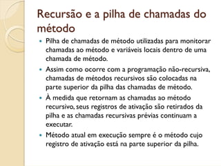 Recursão e a pilha de chamadas do
método
 Pilha de chamadas de método utilizadas para monitorar
 chamadas ao método e variáveis locais dentro de uma
 chamada de método.
 Assim como ocorre com a programação não-recursiva,
 chamadas de métodos recursivos são colocadas na
 parte superior da pilha das chamadas de método.
 À medida que retornam as chamadas ao método
 recursivo, seus registros de ativação são retirados da
 pilha e as chamadas recursivas prévias continuam a
 executar.
 Método atual em execução sempre é o método cujo
 registro de ativação está na parte superior da pilha.
 
