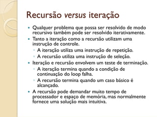 Recursão versus iteração
 Qualquer problema que possa ser resolvido de modo
 recursivo também pode ser resolvido iterativamente.
 Tanto a iteração como a recursão utilizam uma
 instrução de controle.
  ◦ A iteração utiliza uma instrução de repetição.
  ◦ A recursão utiliza uma instrução de seleção.
 Iteração e recursão envolvem um teste de terminação.
  ◦ A iteração termina quando a condição de
    continuação do loop falha.
  ◦ A recursão termina quando um caso básico é
    alcançado.
 A recursão pode demandar muito tempo de
 processador e espaço de memória, mas normalmente
 fornece uma solução mais intuitiva.
 