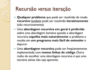 Recursão versus iteração
Qualquer problema que pode ser resolvido de modo
recursivo também pode ser resolvido iterativamente
(não recursivamente).
Uma abordagem recursiva em geral é preferida
sobre uma abordagem iterativa quando a abordagem
recursiva espelha mais naturalmente o problema e
resulta em um programa mais fácil de entender e
depurar.
Uma abordagem recursiva pode ser freqüentemente
implementada com menos linhas de código. Outra
razão de escolher uma abordagem recursiva é que uma
iterativa talvez não seja aparente.
 