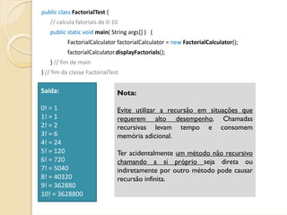 public class FactorialTest {
   // calcula fatoriais de 0‐10
   public static void main( String args[] )   {
          FactorialCalculator factorialCalculator = new FactorialCalculator();
          factorialCalculator.displayFactorials();
   } // fim de main
} // fim da classe FactorialTest

Saída:                         Nota:

0! = 1                         Evite utilizar a recursão em situações que
1! = 1                         requerem alto desempenho. Chamadas
2! = 2                         recursivas levam tempo e consomem
3! = 6                         memória adicional.
4! = 24
5! = 120                       Ter acidentalmente um método não recursivo
6! = 720                       chamando a si próprio seja direta ou
7! = 5040                      indiretamente por outro método pode causar
8! = 40320                     recursão infinita.
9! = 362880
10! = 3628800
 